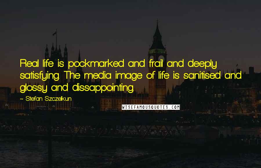 Stefan Szczelkun Quotes: Real life is pockmarked and frail and deeply satisfying. The media image of life is sanitised and glossy and dissappointing.