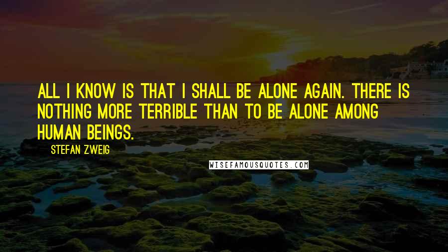 Stefan Zweig Quotes: All I know is that I shall be alone again. There is nothing more terrible than to be alone among human beings.