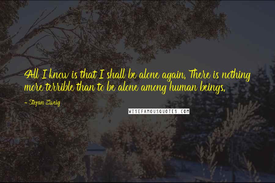 Stefan Zweig Quotes: All I know is that I shall be alone again. There is nothing more terrible than to be alone among human beings.