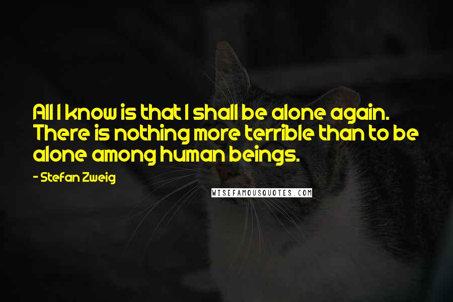 Stefan Zweig Quotes: All I know is that I shall be alone again. There is nothing more terrible than to be alone among human beings.