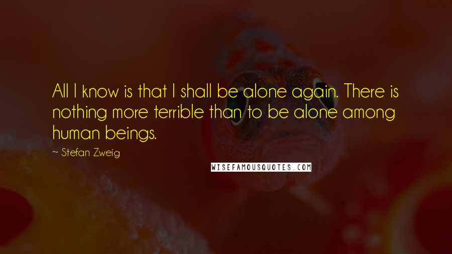 Stefan Zweig Quotes: All I know is that I shall be alone again. There is nothing more terrible than to be alone among human beings.