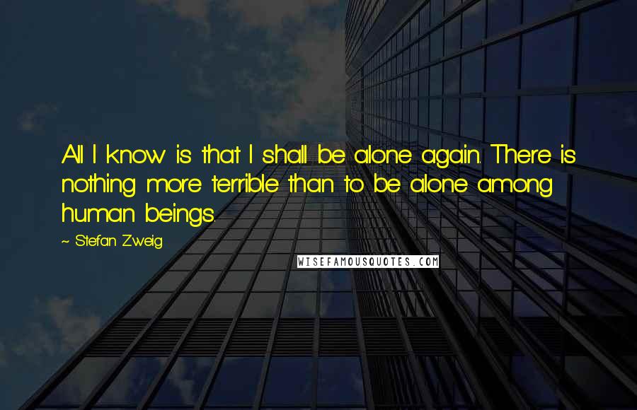 Stefan Zweig Quotes: All I know is that I shall be alone again. There is nothing more terrible than to be alone among human beings.