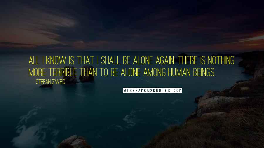 Stefan Zweig Quotes: All I know is that I shall be alone again. There is nothing more terrible than to be alone among human beings.