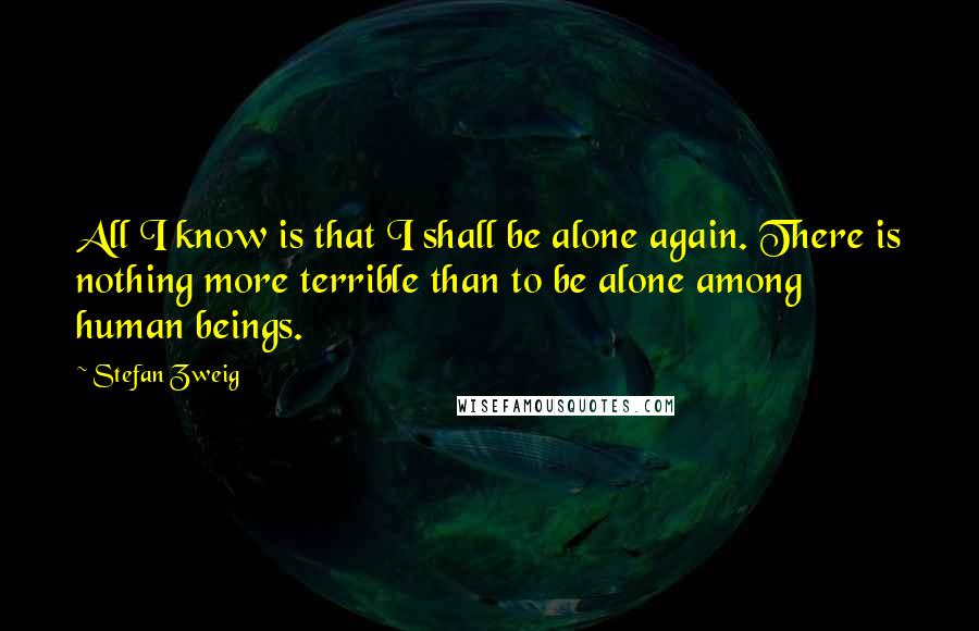 Stefan Zweig Quotes: All I know is that I shall be alone again. There is nothing more terrible than to be alone among human beings.