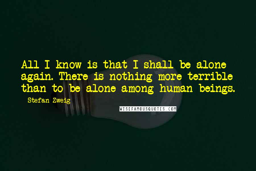 Stefan Zweig Quotes: All I know is that I shall be alone again. There is nothing more terrible than to be alone among human beings.