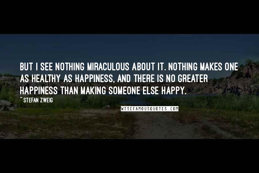 Stefan Zweig Quotes: But I see nothing miraculous about it. Nothing makes one as healthy as happiness, and there is no greater happiness than making someone else happy.