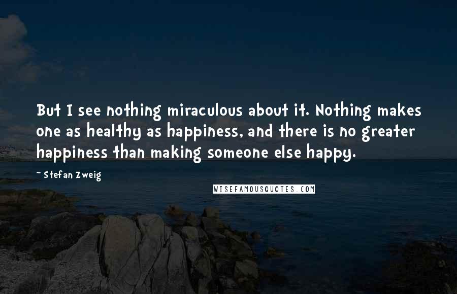 Stefan Zweig Quotes: But I see nothing miraculous about it. Nothing makes one as healthy as happiness, and there is no greater happiness than making someone else happy.