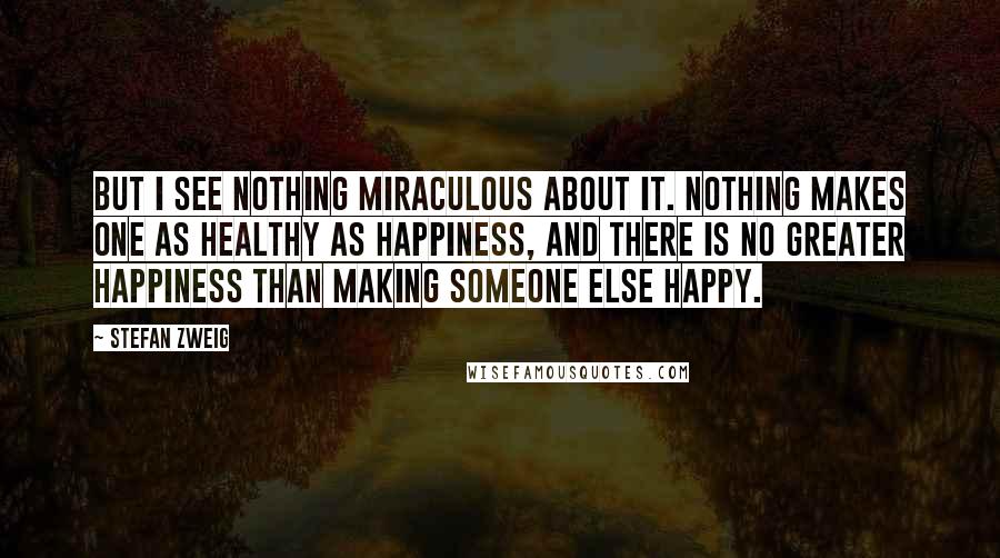 Stefan Zweig Quotes: But I see nothing miraculous about it. Nothing makes one as healthy as happiness, and there is no greater happiness than making someone else happy.