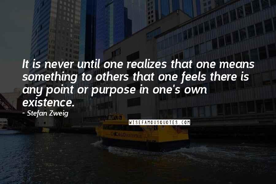 Stefan Zweig Quotes: It is never until one realizes that one means something to others that one feels there is any point or purpose in one's own existence.