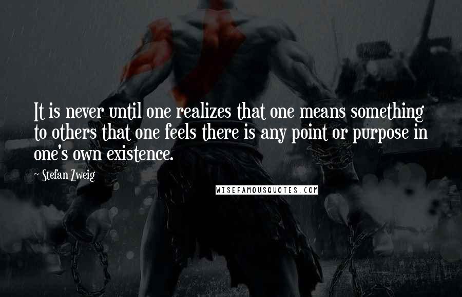 Stefan Zweig Quotes: It is never until one realizes that one means something to others that one feels there is any point or purpose in one's own existence.