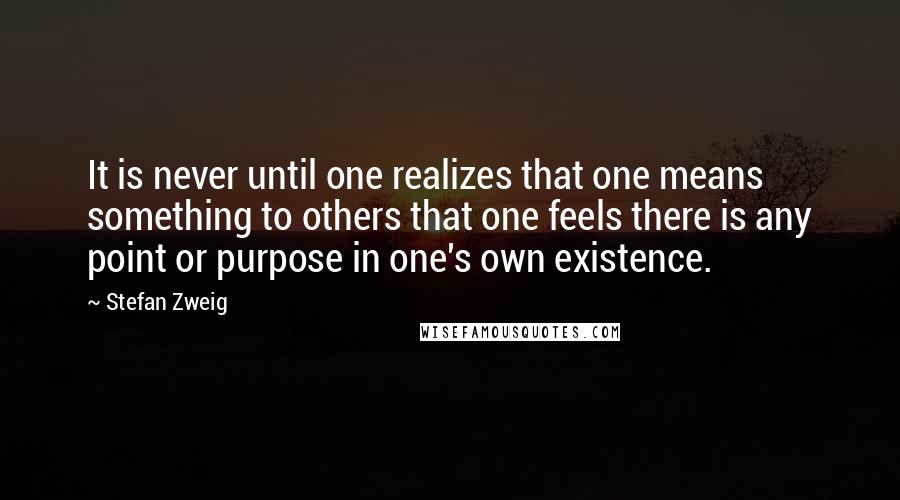 Stefan Zweig Quotes: It is never until one realizes that one means something to others that one feels there is any point or purpose in one's own existence.