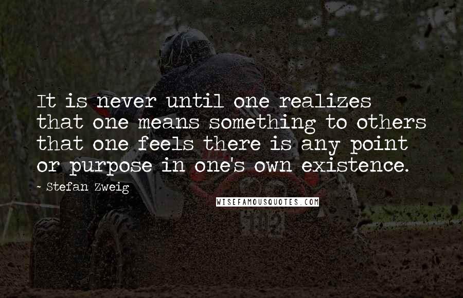 Stefan Zweig Quotes: It is never until one realizes that one means something to others that one feels there is any point or purpose in one's own existence.