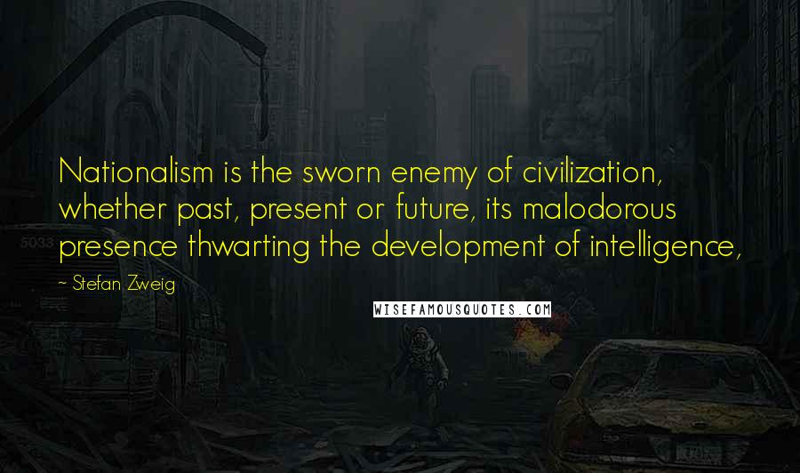 Stefan Zweig Quotes: Nationalism is the sworn enemy of civilization, whether past, present or future, its malodorous presence thwarting the development of intelligence,