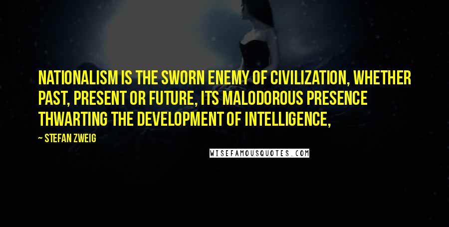 Stefan Zweig Quotes: Nationalism is the sworn enemy of civilization, whether past, present or future, its malodorous presence thwarting the development of intelligence,