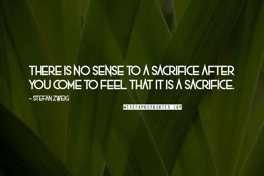 Stefan Zweig Quotes: There is no sense to a sacrifice after you come to feel that it is a sacrifice.