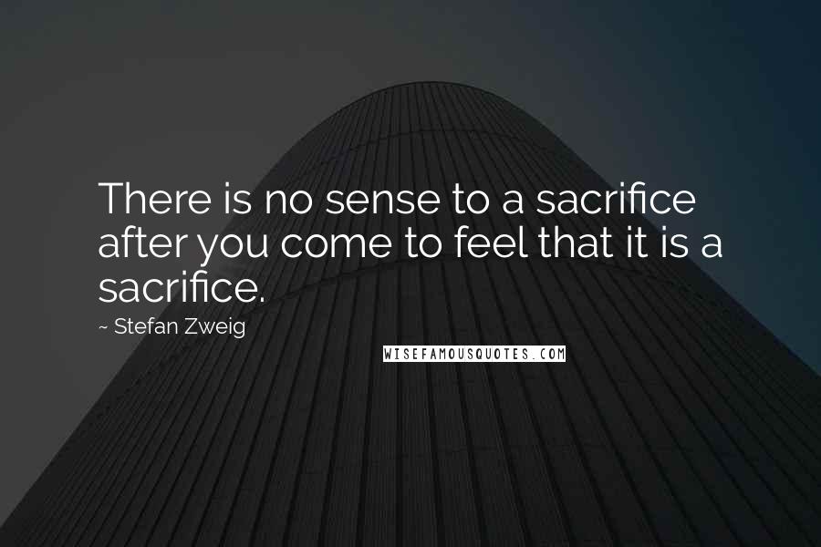 Stefan Zweig Quotes: There is no sense to a sacrifice after you come to feel that it is a sacrifice.