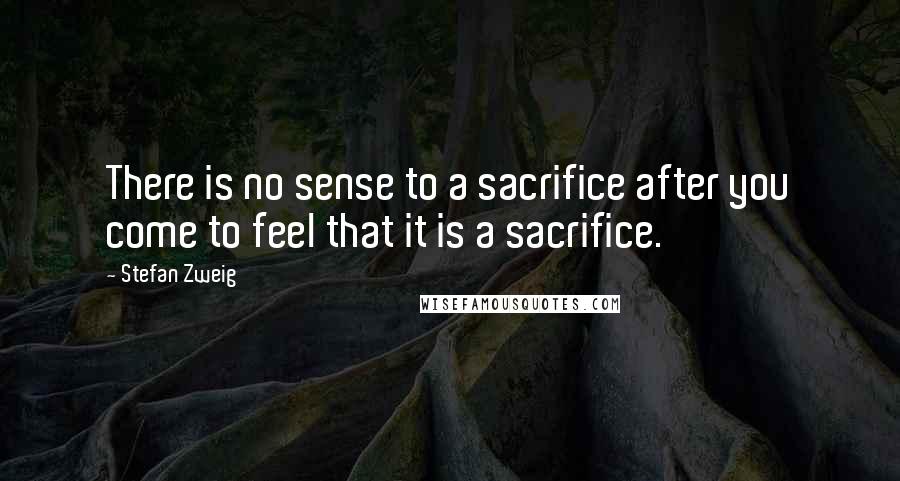 Stefan Zweig Quotes: There is no sense to a sacrifice after you come to feel that it is a sacrifice.