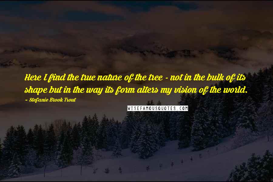 Stefanie Brook Trout Quotes: Here I find the true nature of the tree - not in the bulk of its shape but in the way its form alters my vision of the world.