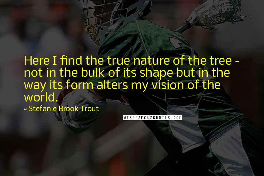 Stefanie Brook Trout Quotes: Here I find the true nature of the tree - not in the bulk of its shape but in the way its form alters my vision of the world.