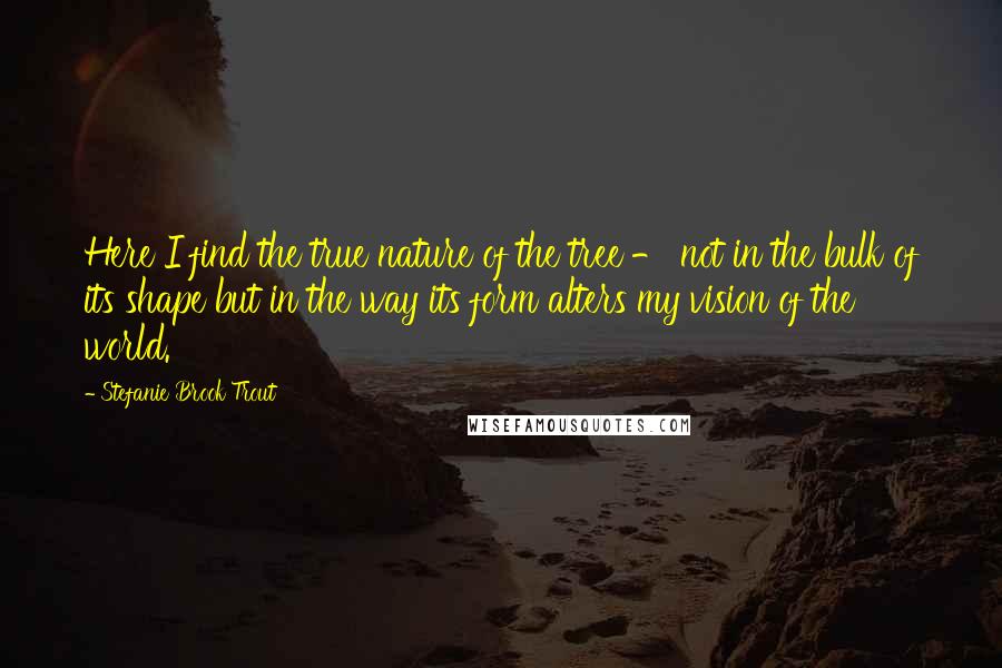 Stefanie Brook Trout Quotes: Here I find the true nature of the tree - not in the bulk of its shape but in the way its form alters my vision of the world.