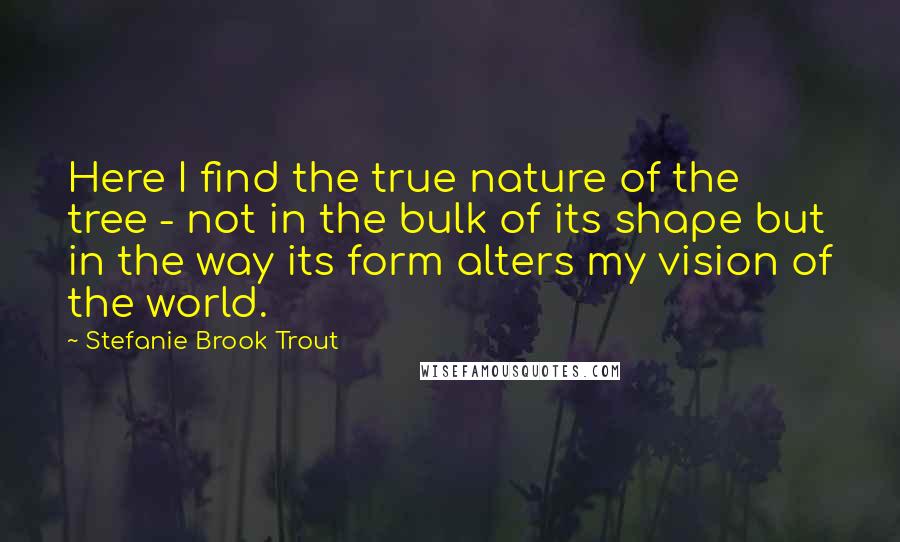 Stefanie Brook Trout Quotes: Here I find the true nature of the tree - not in the bulk of its shape but in the way its form alters my vision of the world.
