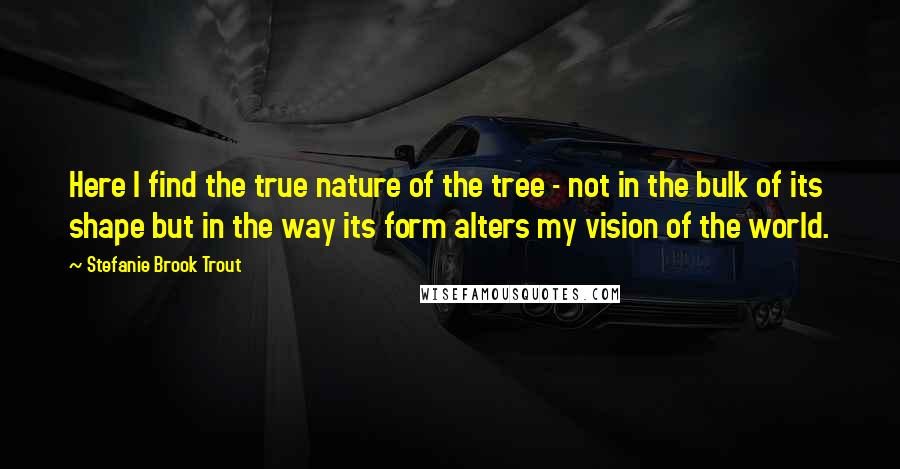 Stefanie Brook Trout Quotes: Here I find the true nature of the tree - not in the bulk of its shape but in the way its form alters my vision of the world.