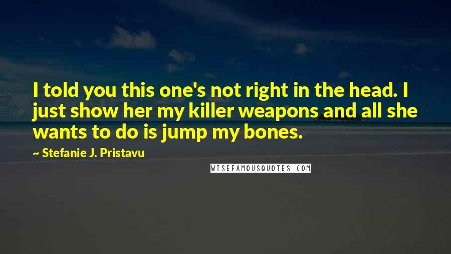 Stefanie J. Pristavu Quotes: I told you this one's not right in the head. I just show her my killer weapons and all she wants to do is jump my bones.