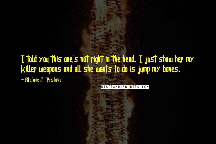 Stefanie J. Pristavu Quotes: I told you this one's not right in the head. I just show her my killer weapons and all she wants to do is jump my bones.