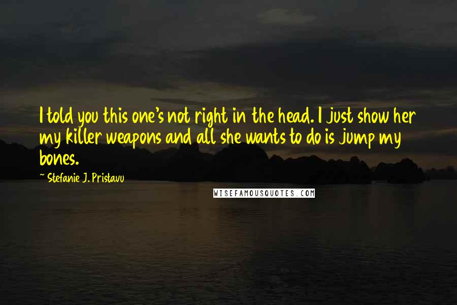 Stefanie J. Pristavu Quotes: I told you this one's not right in the head. I just show her my killer weapons and all she wants to do is jump my bones.