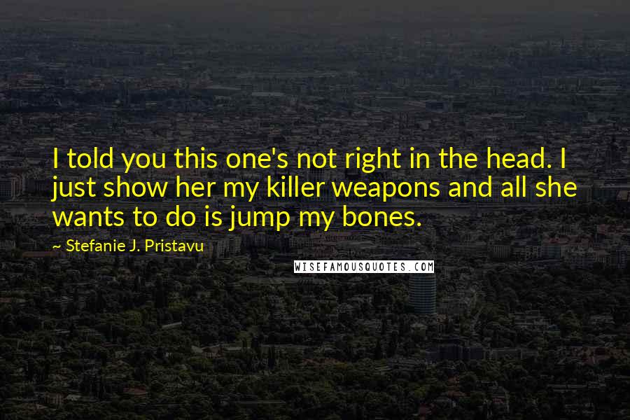 Stefanie J. Pristavu Quotes: I told you this one's not right in the head. I just show her my killer weapons and all she wants to do is jump my bones.