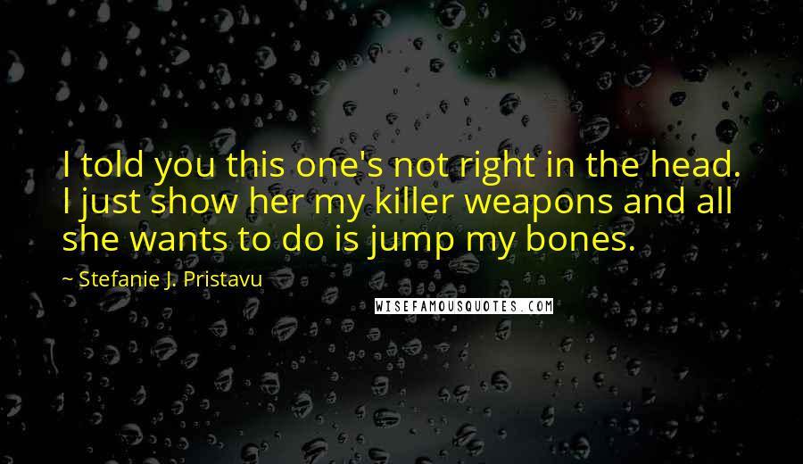 Stefanie J. Pristavu Quotes: I told you this one's not right in the head. I just show her my killer weapons and all she wants to do is jump my bones.