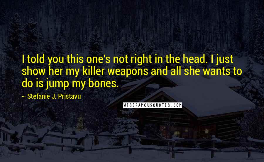Stefanie J. Pristavu Quotes: I told you this one's not right in the head. I just show her my killer weapons and all she wants to do is jump my bones.