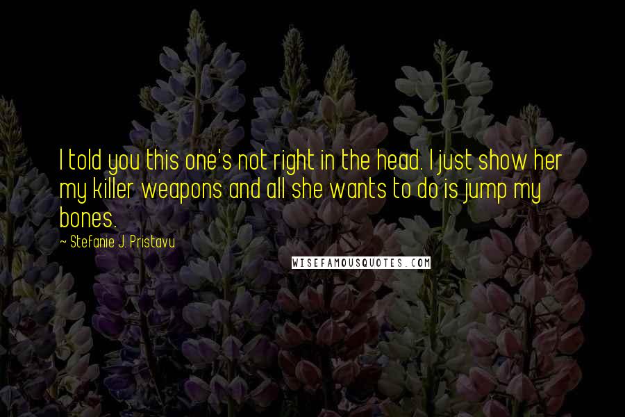 Stefanie J. Pristavu Quotes: I told you this one's not right in the head. I just show her my killer weapons and all she wants to do is jump my bones.