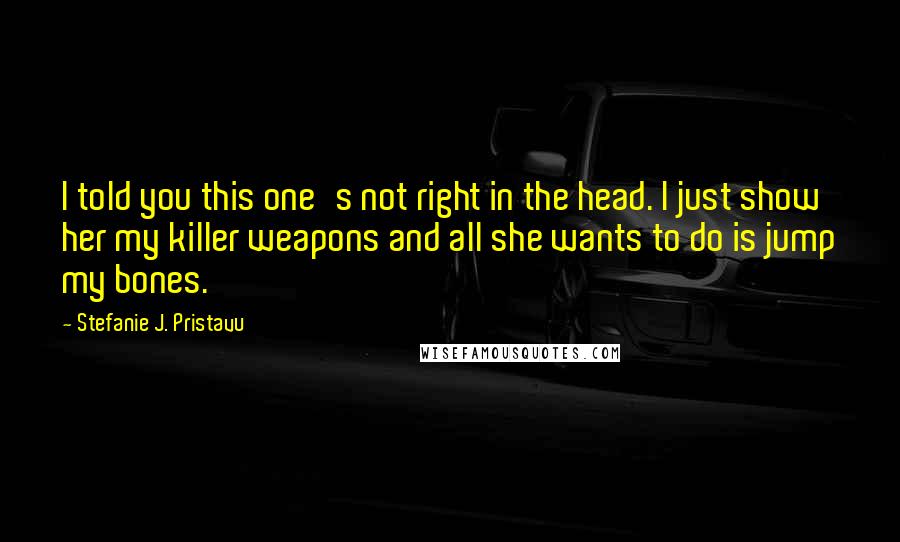 Stefanie J. Pristavu Quotes: I told you this one's not right in the head. I just show her my killer weapons and all she wants to do is jump my bones.