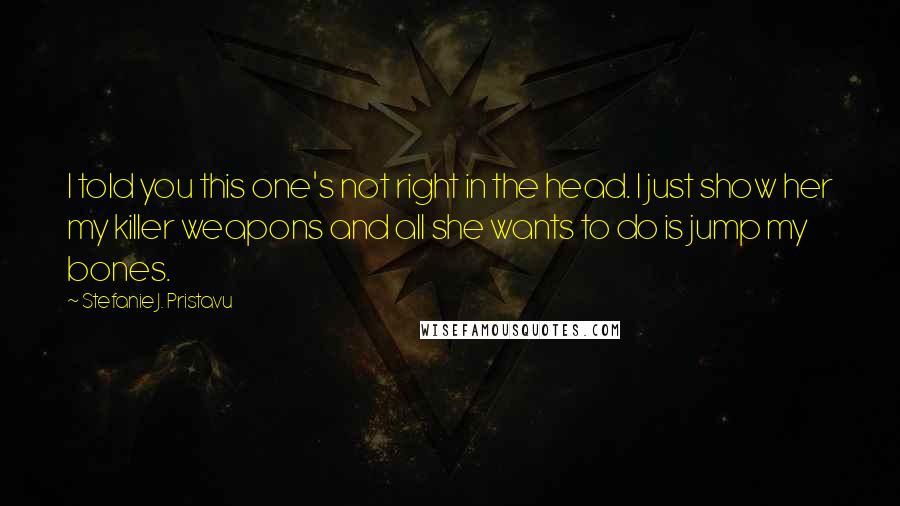 Stefanie J. Pristavu Quotes: I told you this one's not right in the head. I just show her my killer weapons and all she wants to do is jump my bones.