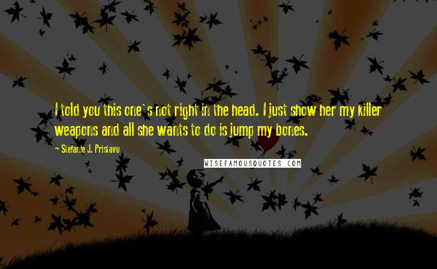 Stefanie J. Pristavu Quotes: I told you this one's not right in the head. I just show her my killer weapons and all she wants to do is jump my bones.