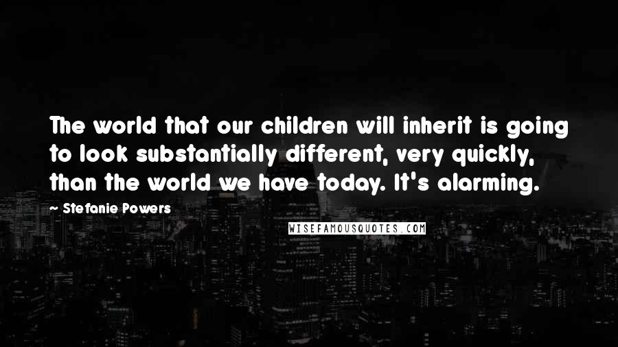 Stefanie Powers Quotes: The world that our children will inherit is going to look substantially different, very quickly, than the world we have today. It's alarming.