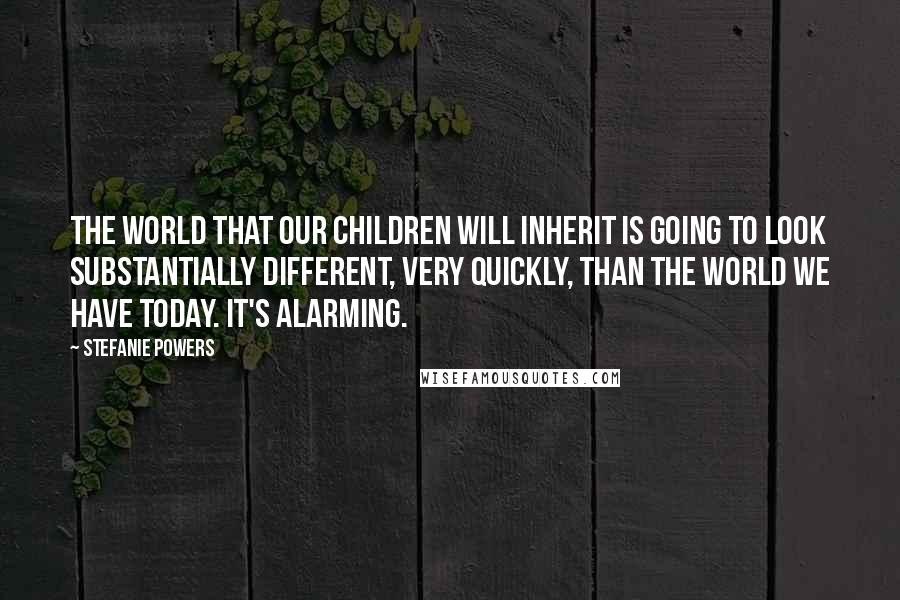 Stefanie Powers Quotes: The world that our children will inherit is going to look substantially different, very quickly, than the world we have today. It's alarming.