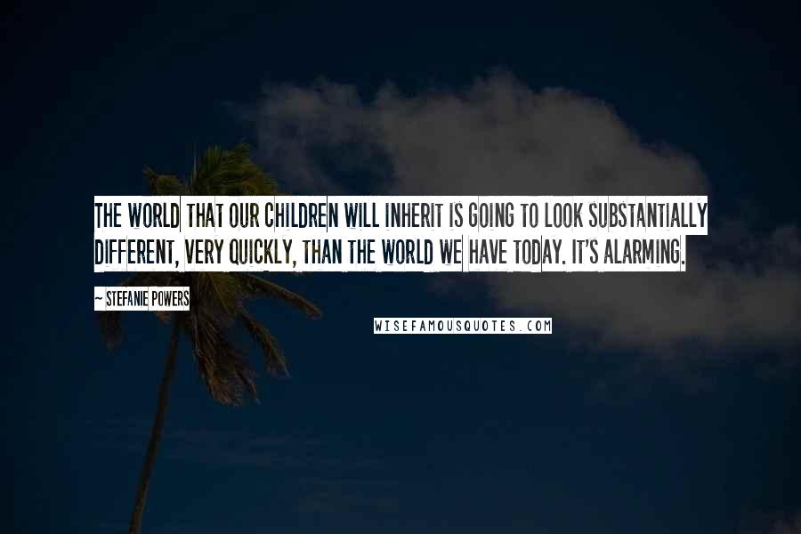 Stefanie Powers Quotes: The world that our children will inherit is going to look substantially different, very quickly, than the world we have today. It's alarming.