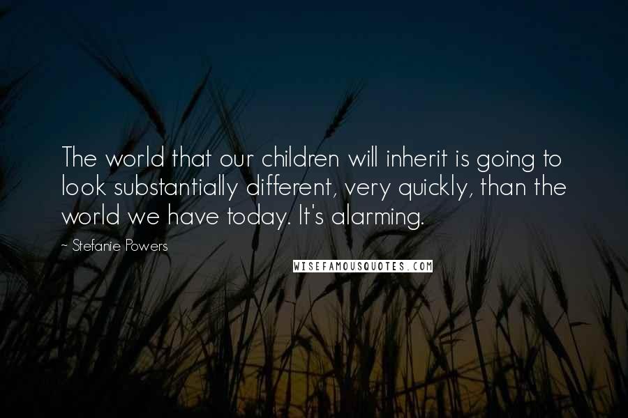 Stefanie Powers Quotes: The world that our children will inherit is going to look substantially different, very quickly, than the world we have today. It's alarming.