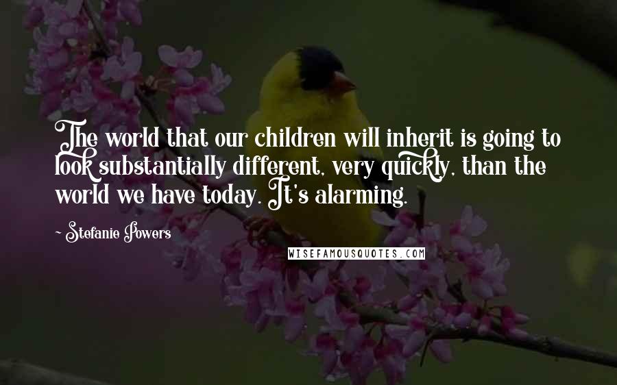 Stefanie Powers Quotes: The world that our children will inherit is going to look substantially different, very quickly, than the world we have today. It's alarming.