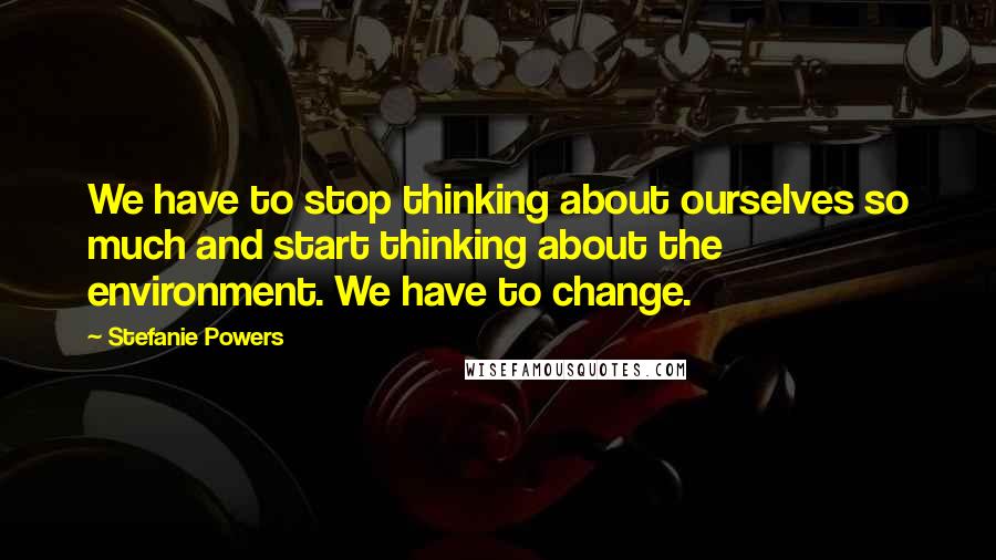 Stefanie Powers Quotes: We have to stop thinking about ourselves so much and start thinking about the environment. We have to change.