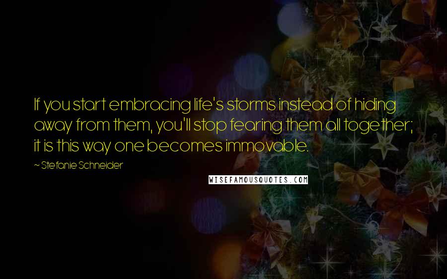 Stefanie Schneider Quotes: If you start embracing life's storms instead of hiding away from them, you'll stop fearing them all together; it is this way one becomes immovable.