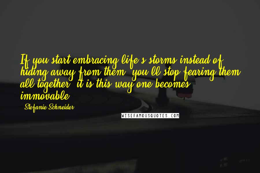 Stefanie Schneider Quotes: If you start embracing life's storms instead of hiding away from them, you'll stop fearing them all together; it is this way one becomes immovable.