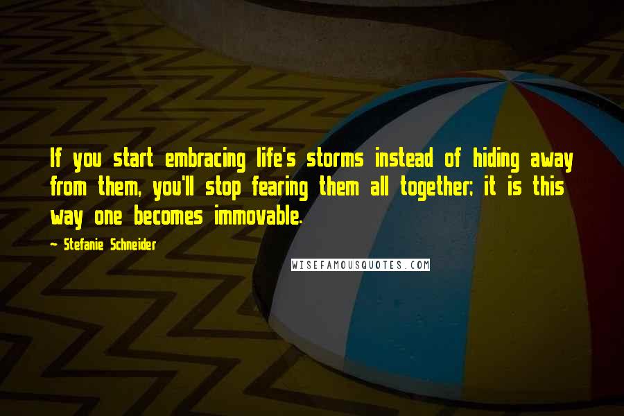 Stefanie Schneider Quotes: If you start embracing life's storms instead of hiding away from them, you'll stop fearing them all together; it is this way one becomes immovable.