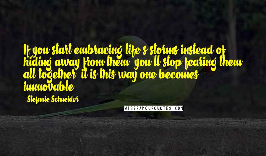 Stefanie Schneider Quotes: If you start embracing life's storms instead of hiding away from them, you'll stop fearing them all together; it is this way one becomes immovable.