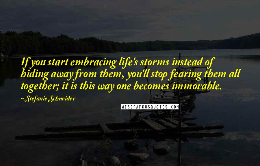 Stefanie Schneider Quotes: If you start embracing life's storms instead of hiding away from them, you'll stop fearing them all together; it is this way one becomes immovable.