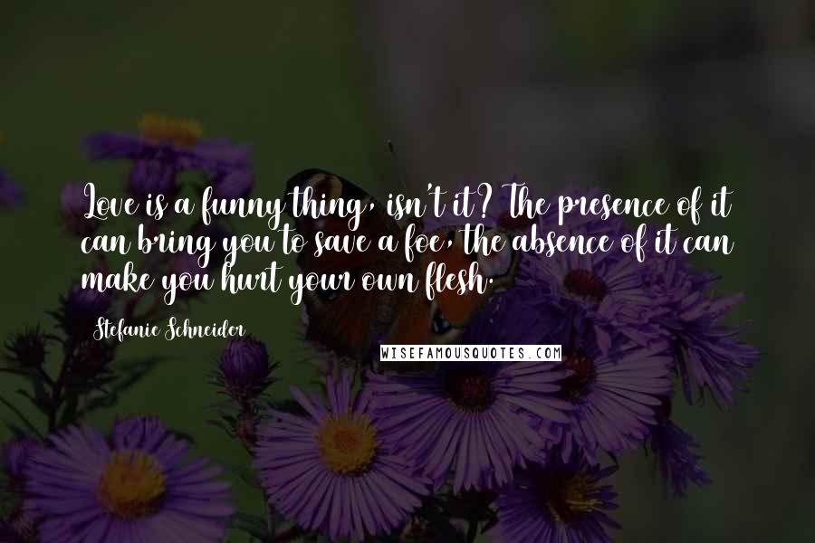 Stefanie Schneider Quotes: Love is a funny thing, isn't it? The presence of it can bring you to save a foe, the absence of it can make you hurt your own flesh.