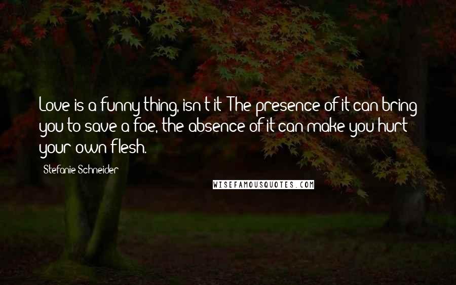 Stefanie Schneider Quotes: Love is a funny thing, isn't it? The presence of it can bring you to save a foe, the absence of it can make you hurt your own flesh.