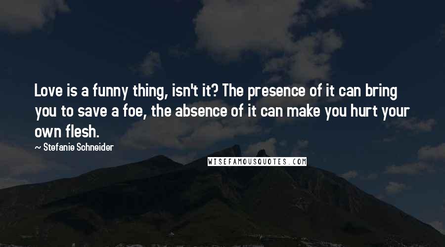 Stefanie Schneider Quotes: Love is a funny thing, isn't it? The presence of it can bring you to save a foe, the absence of it can make you hurt your own flesh.